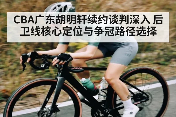 CBA广东胡明轩续约谈判深入 后卫线核心定位与争冠路径选择