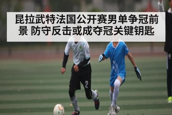 昆拉武特法国公开赛男单争冠前景 防守反击或成夺冠关键钥匙 | Kaiyun